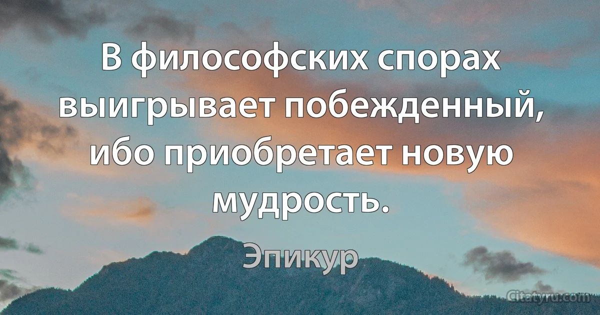 В философских спорах выигрывает побежденный, ибо приобретает новую мудрость. (Эпикур)