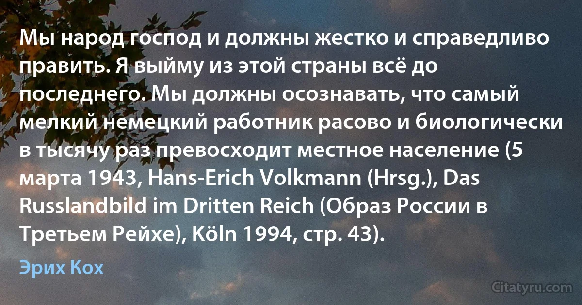 Мы народ господ и должны жестко и справедливо править. Я выйму из этой страны всё до последнего. Мы должны осознавать, что самый мелкий немецкий работник расово и биологически в тысячу раз превосходит местное население (5 марта 1943, Hans-Erich Volkmann (Hrsg.), Das Russlandbild im Dritten Reich (Образ России в Третьем Рейхе), Köln 1994, стр. 43). (Эрих Кох)