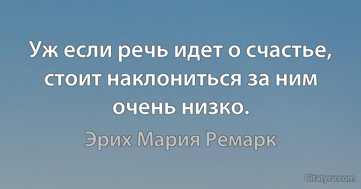 Уж если речь идет о счастье, стоит наклониться за ним очень низко. (Эрих Мария Ремарк)