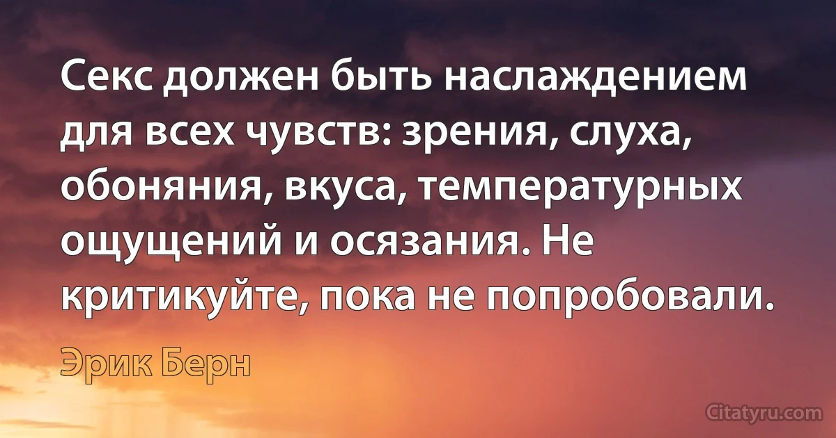 Секс должен быть наслаждением для всех чувств: зрения, слуха, обоняния, вкуса, температурных ощущений и осязания. Не критикуйте, пока не попробовали. (Эрик Берн)