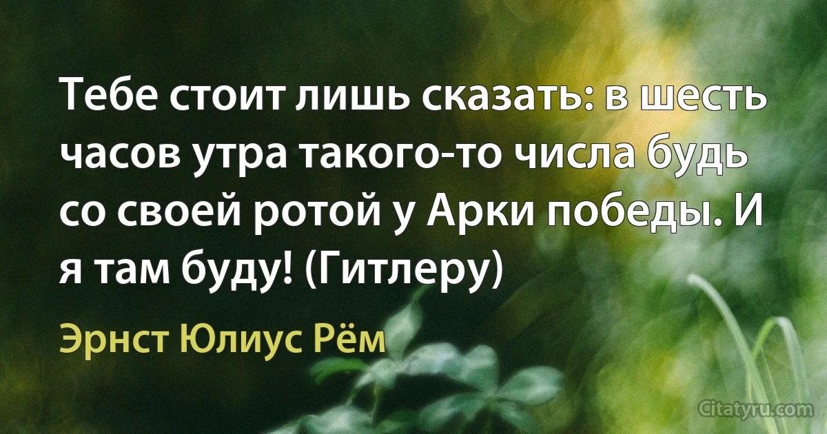 Тебе стоит лишь сказать: в шесть часов утра такого-то числа будь со своей ротой у Арки победы. И я там буду! (Гитлеру) (Эрнст Юлиус Рём)