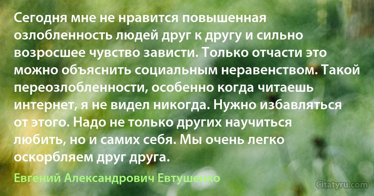 Сегодня мне не нравится повышенная озлобленность людей друг к другу и сильно возросшее чувство зависти. Только отчасти это можно объяснить социальным неравенством. Такой переозлобленности, особенно когда читаешь интернет, я не видел никогда. Нужно избавляться от этого. Надо не только других научиться любить, но и самих себя. Мы очень легко оскорбляем друг друга. (Евгений Александрович Евтушенко)