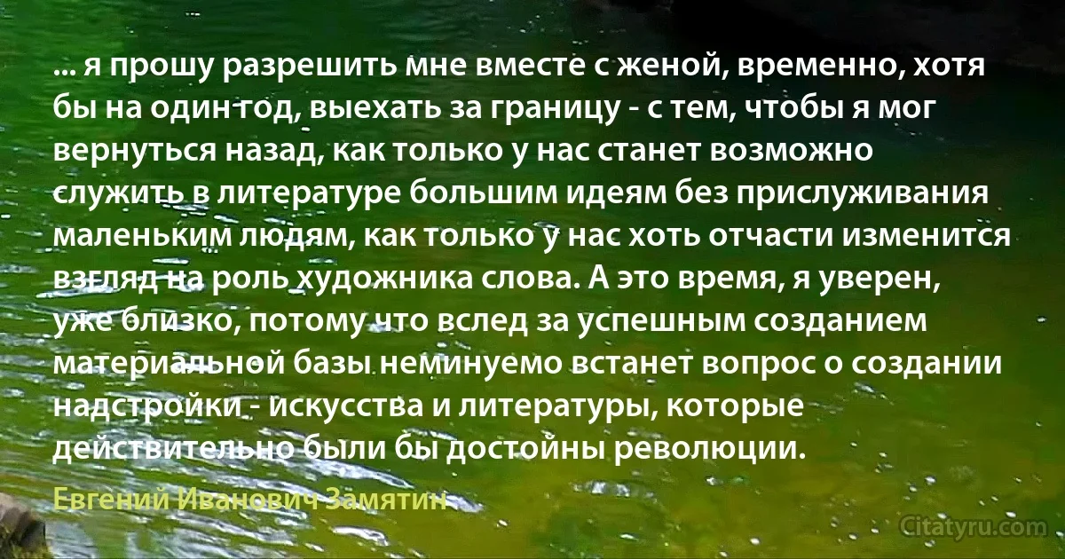 ... я прошу разрешить мне вместе с женой, временно, хотя бы на один год, выехать за границу - с тем, чтобы я мог вернуться назад, как только у нас станет возможно служить в литературе большим идеям без прислуживания маленьким людям, как только у нас хоть отчасти изменится взгляд на роль художника слова. А это время, я уверен, уже близко, потому что вслед за успешным созданием материальной базы неминуемо встанет вопрос о создании надстройки - искусства и литературы, которые действительно были бы достойны революции. (Евгений Иванович Замятин)