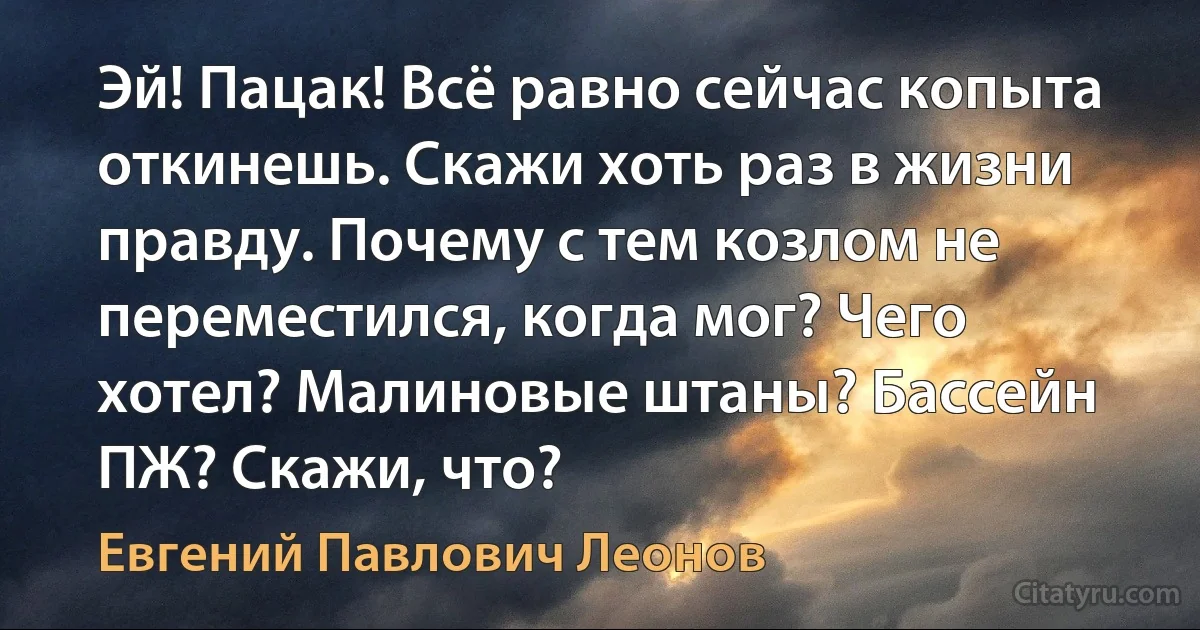 Эй! Пацак! Всё равно сейчас копыта откинешь. Скажи хоть раз в жизни правду. Почему с тем козлом не переместился, когда мог? Чего хотел? Малиновые штаны? Бассейн ПЖ? Скажи, что? (Евгений Павлович Леонов)