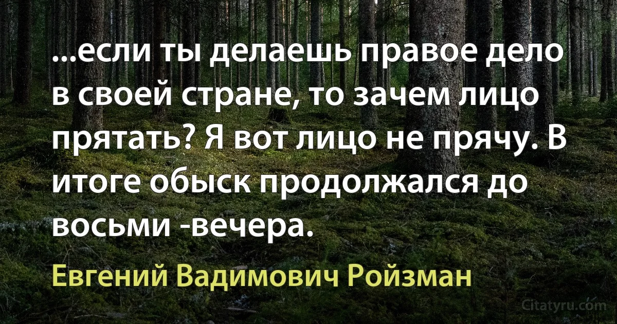 ...если ты делаешь правое дело в своей стране, то зачем лицо прятать? Я вот лицо не прячу. В итоге обыск продолжался до восьми ­вечера. (Евгений Вадимович Ройзман)