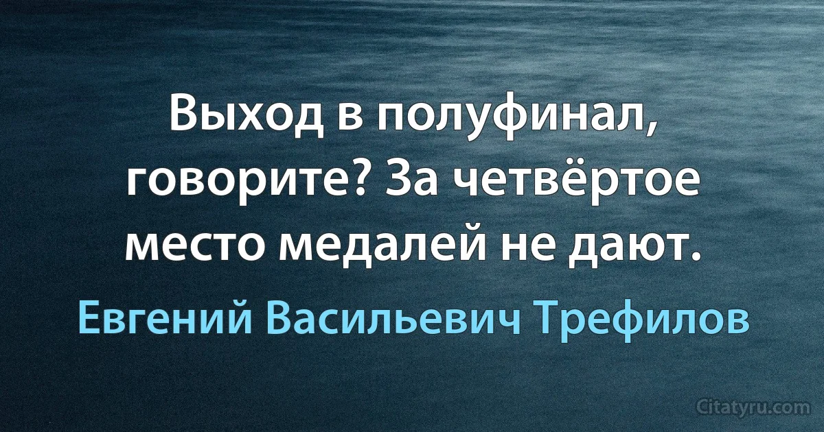 Выход в полуфинал, говорите? За четвёртое место медалей не дают. (Евгений Васильевич Трефилов)