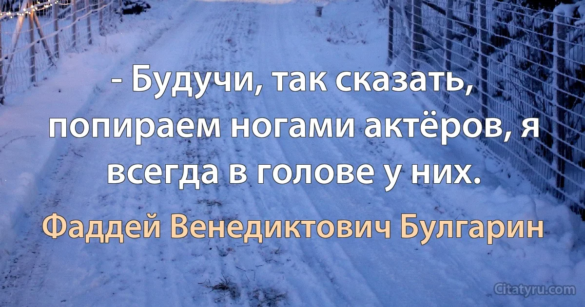 - Будучи, так сказать, попираем ногами актёров, я всегда в голове у них. (Фаддей Венедиктович Булгарин)