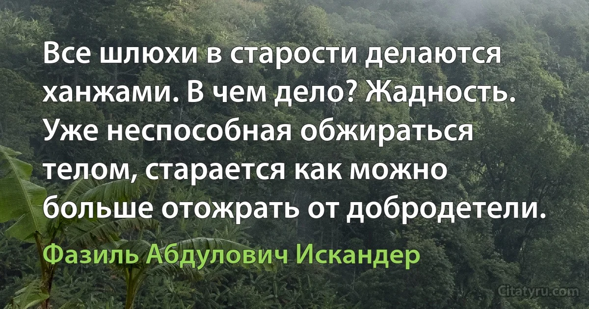 Все шлюхи в старости делаются ханжами. В чем дело? Жадность. Уже неспособная обжираться телом, старается как можно больше отожрать от добродетели. (Фазиль Абдулович Искандер)