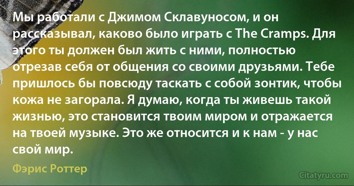 Мы работали с Джимом Склавуносом, и он рассказывал, каково было играть с The Cramps. Для этого ты должен был жить с ними, полностью отрезав себя от общения со своими друзьями. Тебе пришлось бы повсюду таскать с собой зонтик, чтобы кожа не загорала. Я думаю, когда ты живешь такой жизнью, это становится твоим миром и отражается на твоей музыке. Это же относится и к нам - у нас свой мир. (Фэрис Роттер)