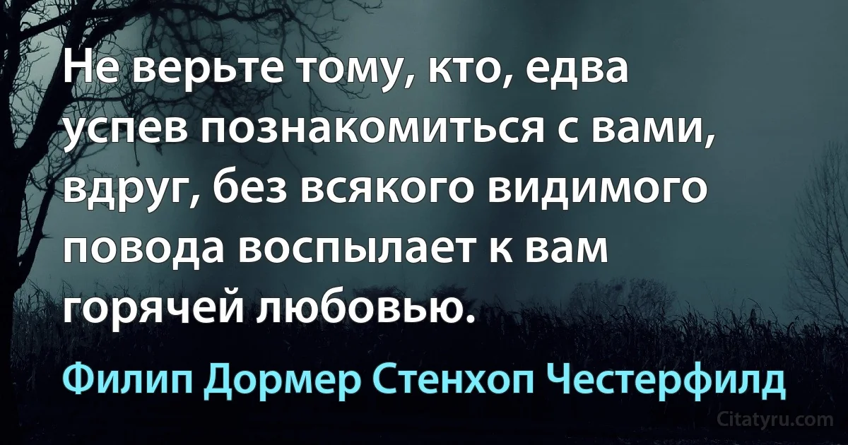 Не верьте тому, кто, едва успев познакомиться с вами, вдруг, без всякого видимого повода воспылает к вам горячей любовью. (Филип Дормер Стенхоп Честерфилд)