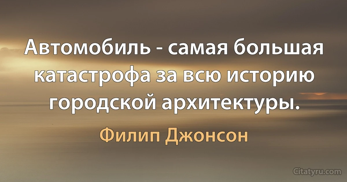 Автомобиль - самая большая катастрофа за всю историю городской архитектуры. (Филип Джонсон)