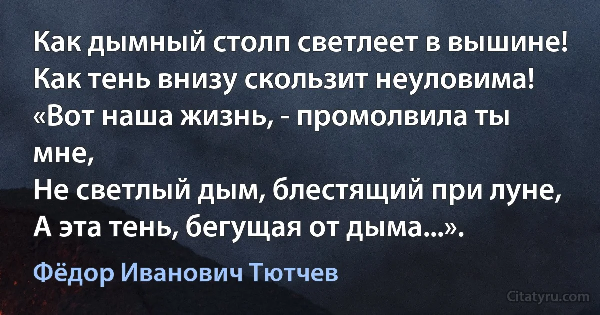 Как дымный столп светлеет в вышине!
Как тень внизу скользит неуловима!
«Вот наша жизнь, - промолвила ты мне,
Не светлый дым, блестящий при луне,
А эта тень, бегущая от дыма...». (Фёдор Иванович Тютчев)