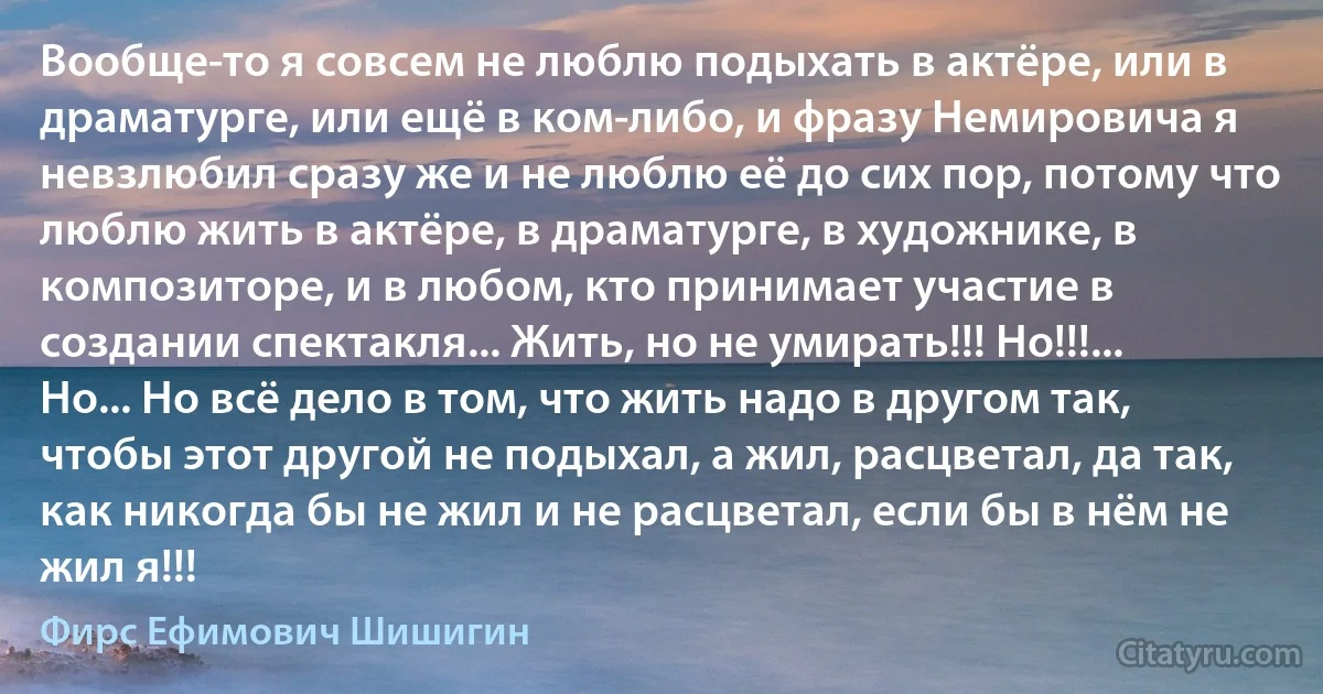 Вообще-то я совсем не люблю подыхать в актёре, или в драматурге, или ещё в ком-либо, и фразу Немировича я невзлюбил сразу же и не люблю её до сих пор, потому что люблю жить в актёре, в драматурге, в художнике, в композиторе, и в любом, кто принимает участие в создании спектакля... Жить, но не умирать!!! Но!!!... Но... Но всё дело в том, что жить надо в другом так, чтобы этот другой не подыхал, а жил, расцветал, да так, как никогда бы не жил и не расцветал, если бы в нём не жил я!!! (Фирс Ефимович Шишигин)