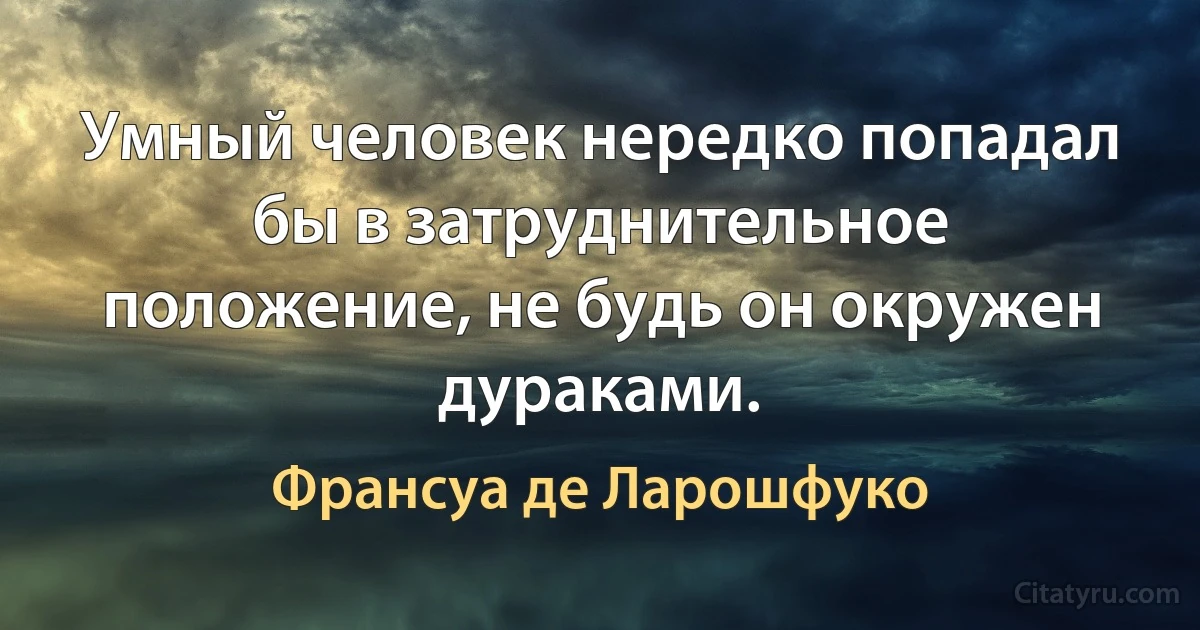 Умный человек нередко попадал бы в затруднительное положение, не будь он окружен дураками. (Франсуа де Ларошфуко)