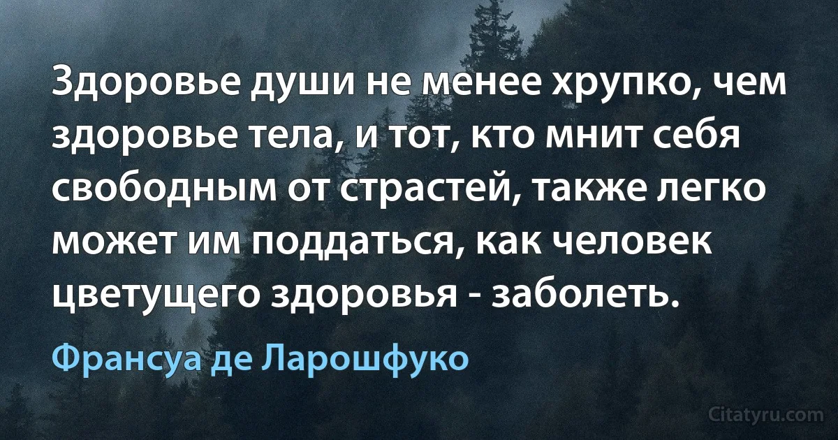 Здоровье души не менее хрупко, чем здоровье тела, и тот, кто мнит себя свободным от страстей, также легко может им поддаться, как человек цветущего здоровья - заболеть. (Франсуа де Ларошфуко)