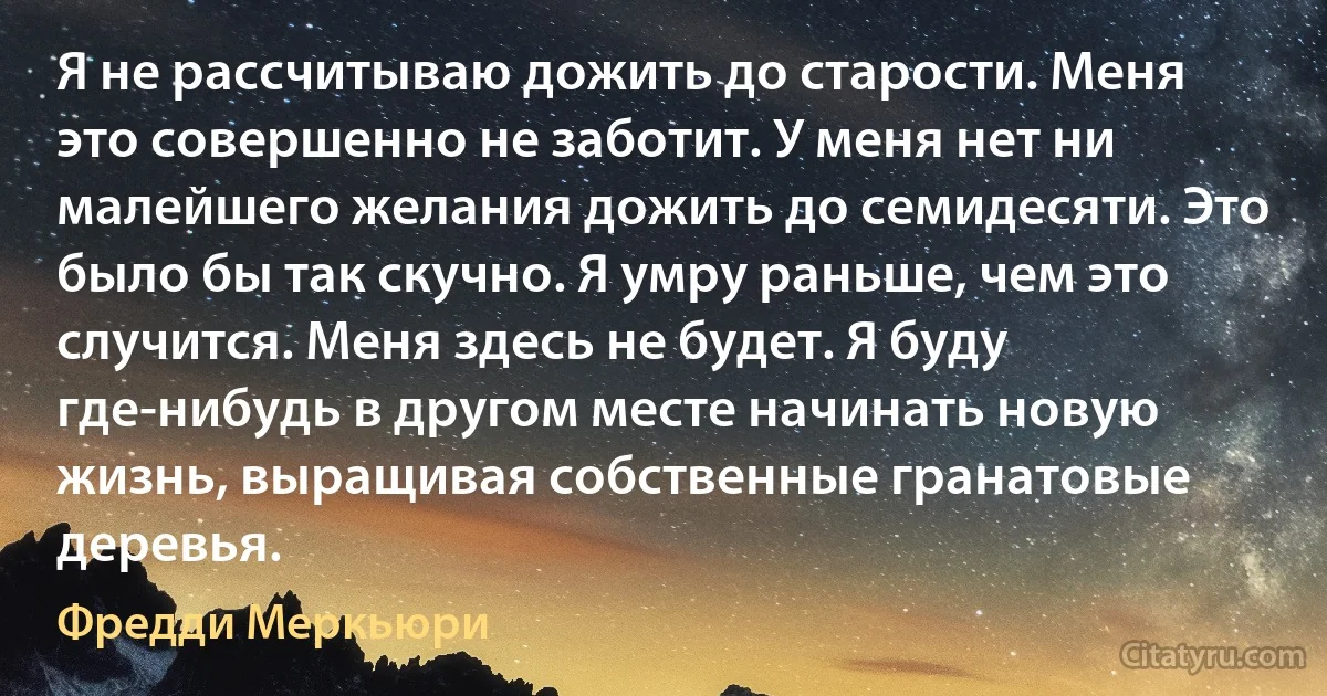 Я не рассчитываю дожить до старости. Меня это совершенно не заботит. У меня нет ни малейшего желания дожить до семидесяти. Это было бы так скучно. Я умру раньше, чем это случится. Меня здесь не будет. Я буду где-нибудь в другом месте начинать новую жизнь, выращивая собственные гранатовые деревья. (Фредди Меркьюри)