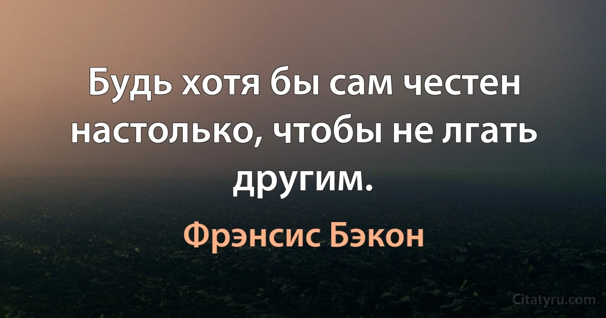 Будь хотя бы сам честен настолько, чтобы не лгать другим. (Фрэнсис Бэкон)