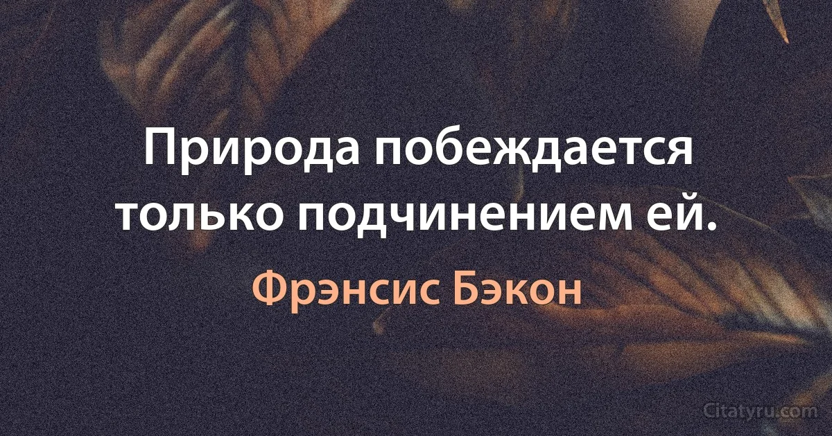 Природа побеждается только подчинением ей. (Фрэнсис Бэкон)