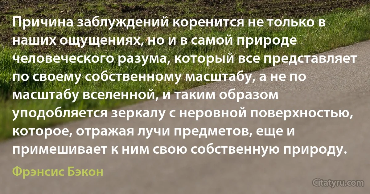 Причина заблуждений коренится не только в наших ощущениях, но и в самой природе человеческого разума, который все представляет по своему собственному масштабу, а не по масштабу вселенной, и таким образом уподобляется зеркалу с неровной поверхностью, которое, отражая лучи предметов, еще и примешивает к ним свою собственную природу. (Фрэнсис Бэкон)