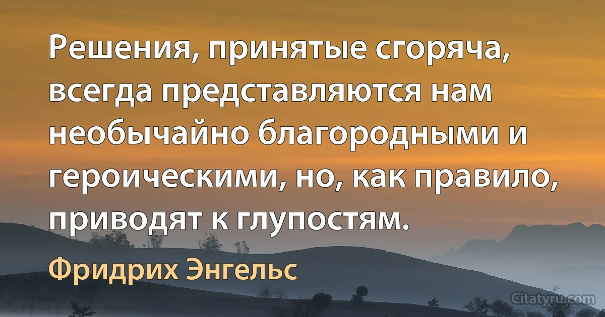 Решения, принятые сгоряча, всегда представляются нам необычайно благородными и героическими, но, как правило, приводят к глупостям. (Фридрих Энгельс)