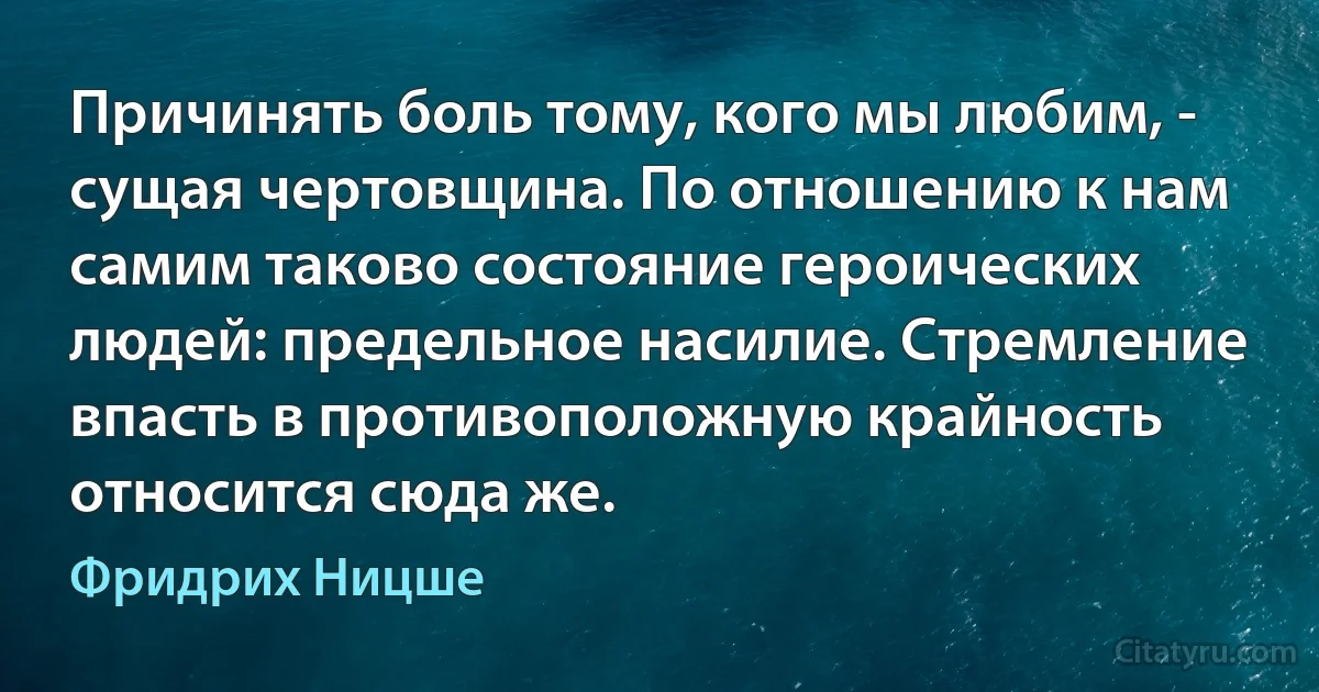 Причинять боль тому, кого мы любим, - сущая чертовщина. По отношению к нам самим таково состояние героических людей: предельное насилие. Стремление впасть в противоположную крайность относится сюда же. (Фридрих Ницше)