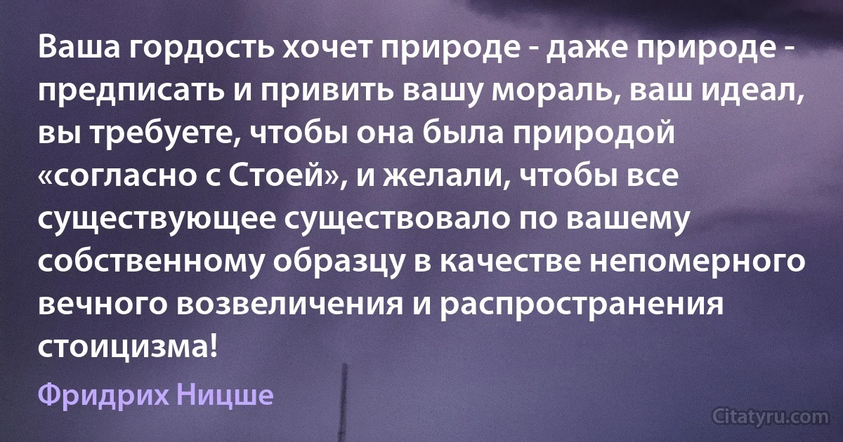 Ваша гордость хочет природе - даже природе - предписать и привить вашу мораль, ваш идеал, вы требуете, чтобы она была природой «согласно с Стоей», и желали, чтобы все существующее существовало по вашему собственному образцу в качестве непомерного вечного возвеличения и распространения стоицизма! (Фридрих Ницше)