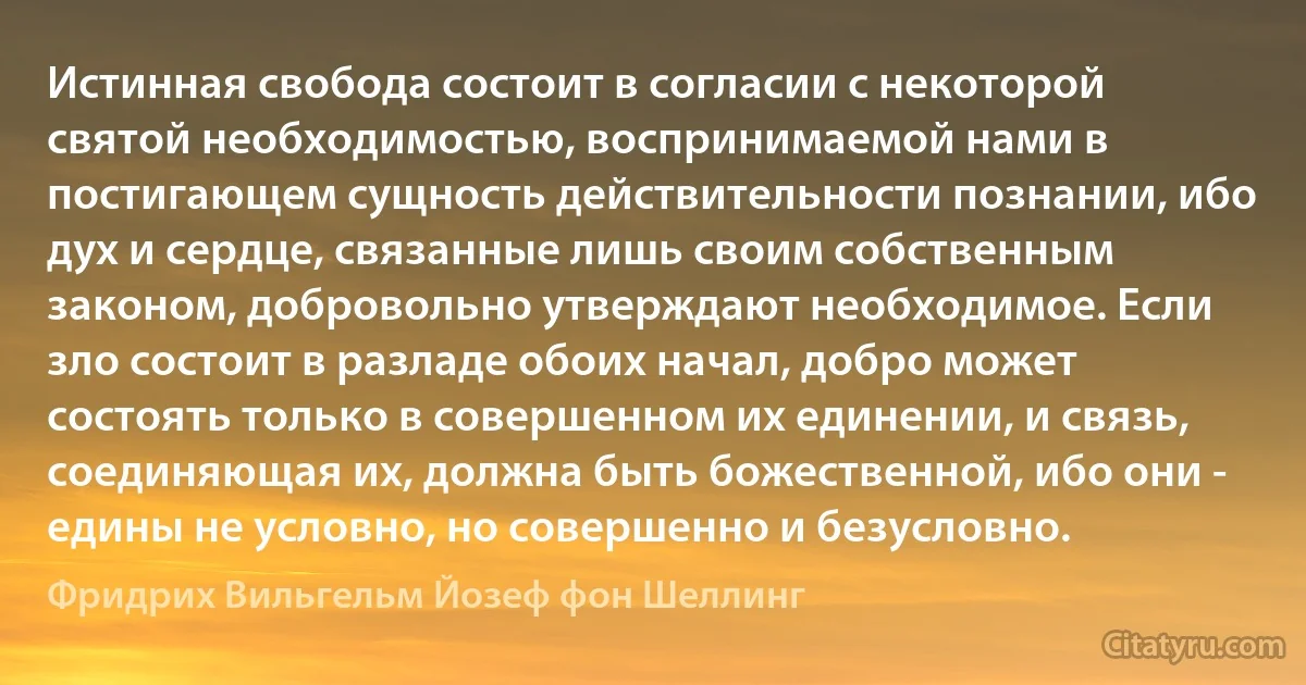 Истинная свобода состоит в согласии с некоторой святой необходимостью, воспринимаемой нами в постигающем сущность действительности познании, ибо дух и сердце, связанные лишь своим собственным законом, добровольно утверждают необходимое. Если зло состоит в разладе обоих начал, добро может состоять только в совершенном их единении, и связь, соединяющая их, должна быть божественной, ибо они - едины не условно, но совершенно и безусловно. (Фридрих Вильгельм Йозеф фон Шеллинг)