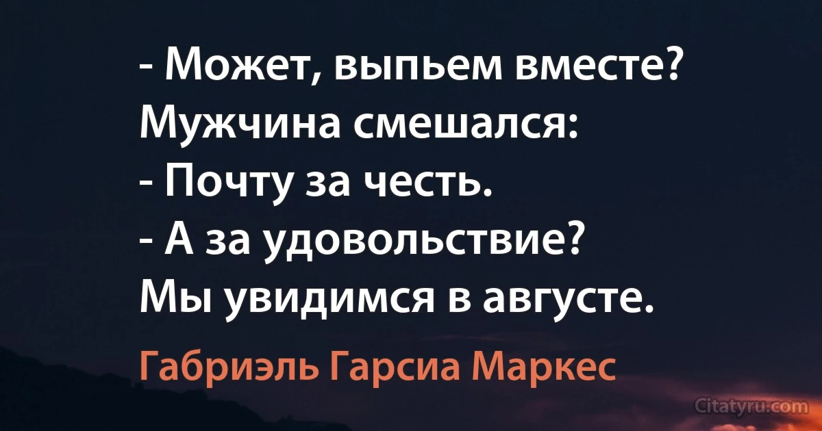 - Может, выпьем вместе?
Мужчина смешался:
- Почту за честь.
- А за удовольствие? 
Мы увидимся в августе. (Габриэль Гарсиа Маркес)