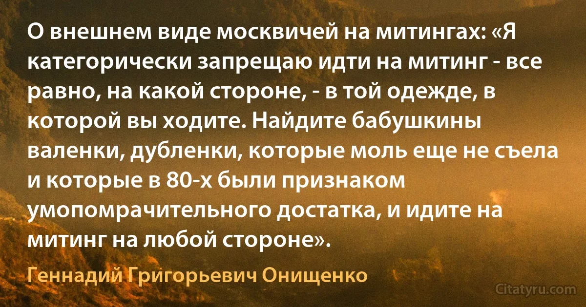 О внешнем виде москвичей на митингах: «Я категорически запрещаю идти на митинг - все равно, на какой стороне, - в той одежде, в которой вы ходите. Найдите бабушкины валенки, дубленки, которые моль еще не съела и которые в 80-х были признаком умопомрачительного достатка, и идите на митинг на любой стороне». (Геннадий Григорьевич Онищенко)