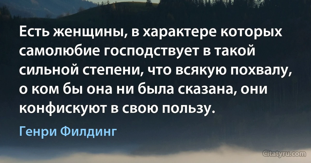 Есть женщины, в характере которых самолюбие господствует в такой сильной степени, что всякую похвалу, о ком бы она ни была сказана, они конфискуют в свою пользу. (Генри Филдинг)