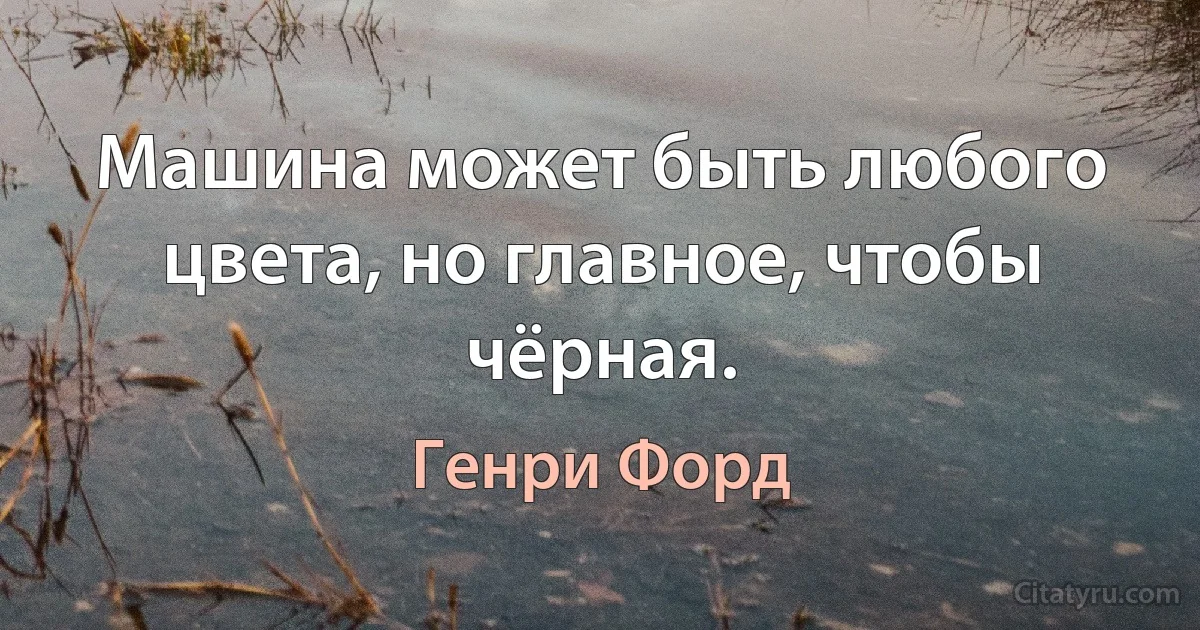 Машина может быть любого цвета, но главное, чтобы чёрная. (Генри Форд)