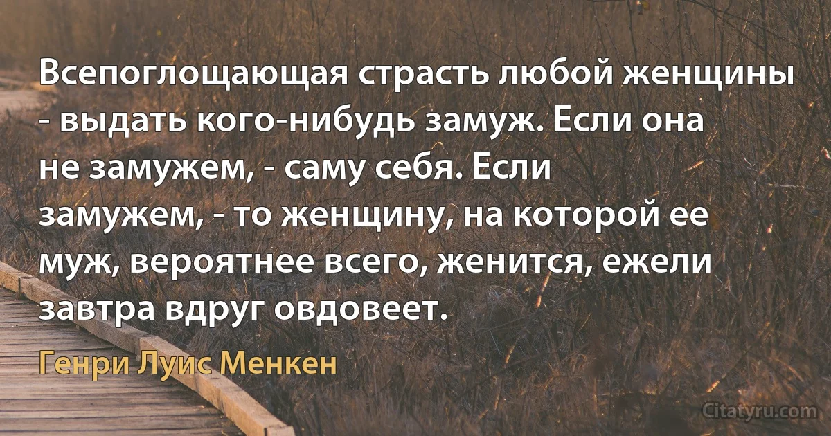 Всепоглощающая страсть любой женщины - выдать кого-нибудь замуж. Если она не замужем, - саму себя. Если замужем, - то женщину, на которой ее муж, вероятнее всего, женится, ежели завтра вдруг овдовеет. (Генри Луис Менкен)