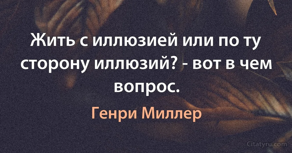 Жить с иллюзией или по ту сторону иллюзий? - вот в чем вопрос. (Генри Миллер)