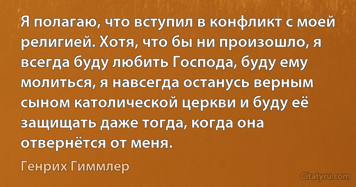 Я полагаю, что вступил в конфликт с моей религией. Хотя, что бы ни произошло, я всегда буду любить Господа, буду ему молиться, я навсегда останусь верным сыном католической церкви и буду её защищать даже тогда, когда она отвернётся от меня. (Генрих Гиммлер)