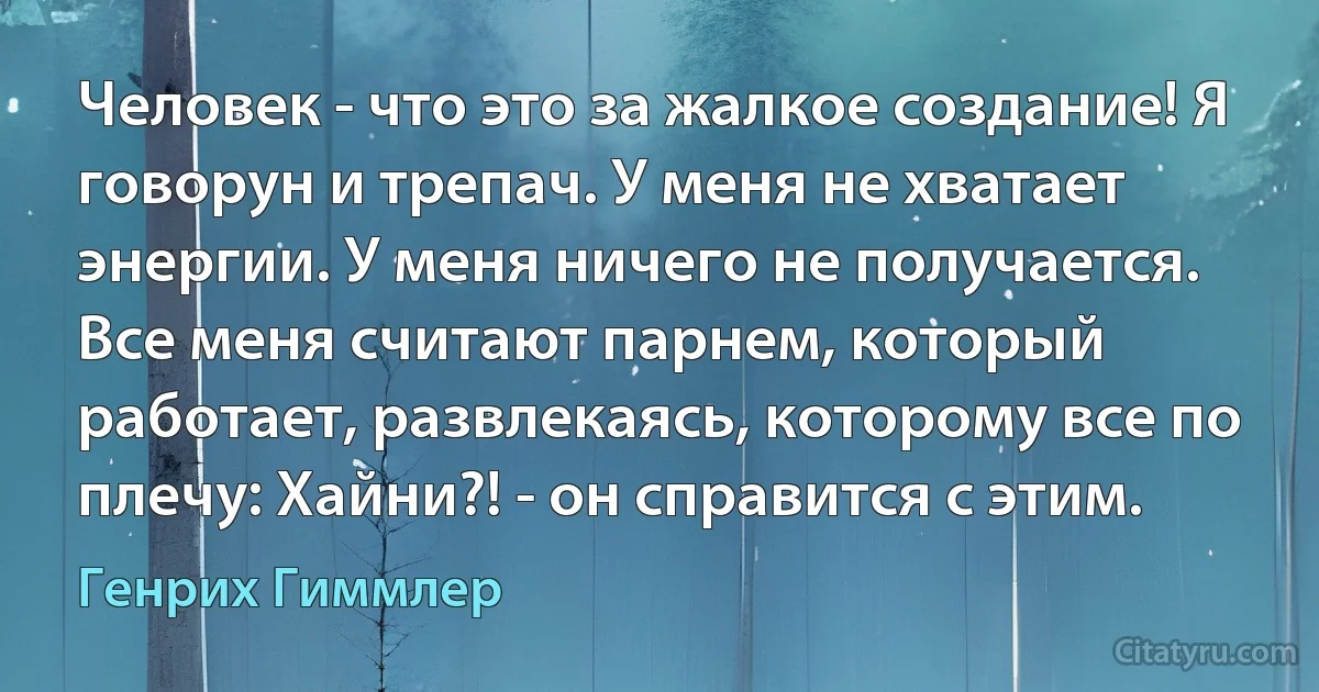 Человек - что это за жалкое создание! Я говорун и трепач. У меня не хватает энергии. У меня ничего не получается. Все меня считают парнем, который работает, развлекаясь, которому все по плечу: Хайни?! - он справится с этим. (Генрих Гиммлер)