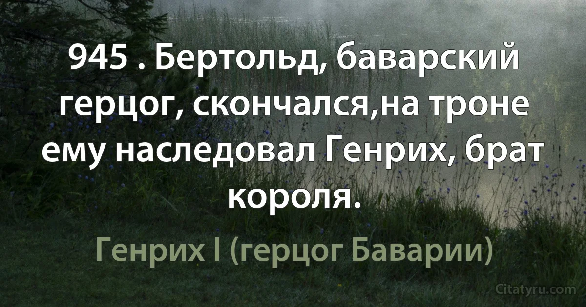 945 . Бертольд, баварский герцог, скончался,на троне ему наследовал Генрих, брат короля. (Генрих I (герцог Баварии))