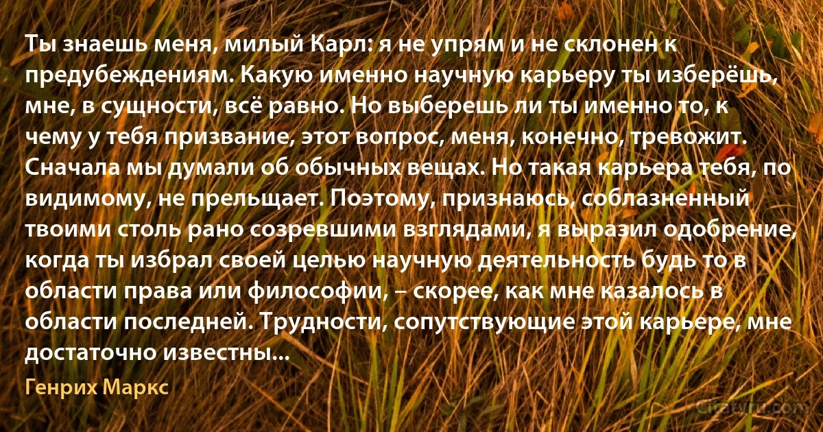 Ты знаешь меня, милый Карл: я не упрям и не склонен к предубеждениям. Какую именно научную карьеру ты изберёшь, мне, в сущности, всё равно. Но выберешь ли ты именно то, к чему у тебя призвание, этот вопрос, меня, конечно, тревожит. Сначала мы думали об обычных вещах. Но такая карьера тебя, по видимому, не прельщает. Поэтому, признаюсь, соблазненный твоими столь рано созревшими взглядами, я выразил одобрение, когда ты избрал своей целью научную деятельность будь то в области права или философии, – скорее, как мне казалось в области последней. Трудности, сопутствующие этой карьере, мне достаточно известны... (Генрих Маркс)