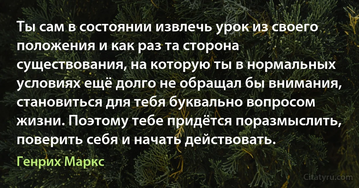 Ты сам в состоянии извлечь урок из своего положения и как раз та сторона существования, на которую ты в нормальных условиях ещё долго не обращал бы внимания, становиться для тебя буквально вопросом жизни. Поэтому тебе придётся поразмыслить, поверить себя и начать действовать. (Генрих Маркс)