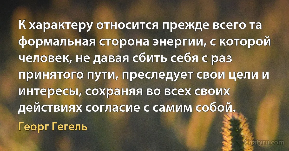 К характеру относится прежде всего та формальная сторона энергии, с которой человек, не давая сбить себя с раз принятого пути, преследует свои цели и интересы, сохраняя во всех своих действиях согласие с самим собой. (Георг Гегель)