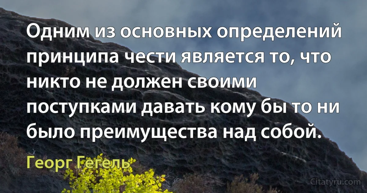 Одним из основных определений принципа чести является то, что никто не должен своими поступками давать кому бы то ни было преимущества над собой. (Георг Гегель)