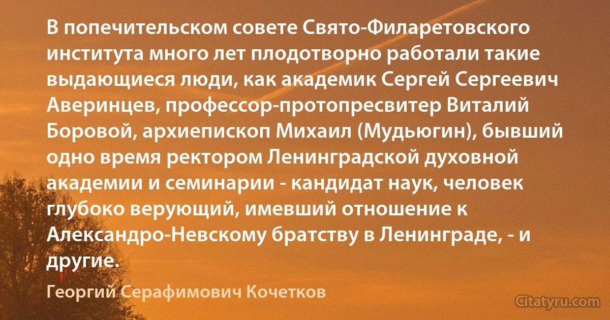 В попечительском совете Свято-Филаретовского института много лет плодотворно работали такие выдающиеся люди, как академик Сергей Сергеевич Аверинцев, профессор-протопресвитер Виталий Боровой, архиепископ Михаил (Мудьюгин), бывший одно время ректором Ленинградской духовной академии и семинарии - кандидат наук, человек глубоко верующий, имевший отношение к Александро-Невскому братству в Ленинграде, - и другие. (Георгий Серафимович Кочетков)