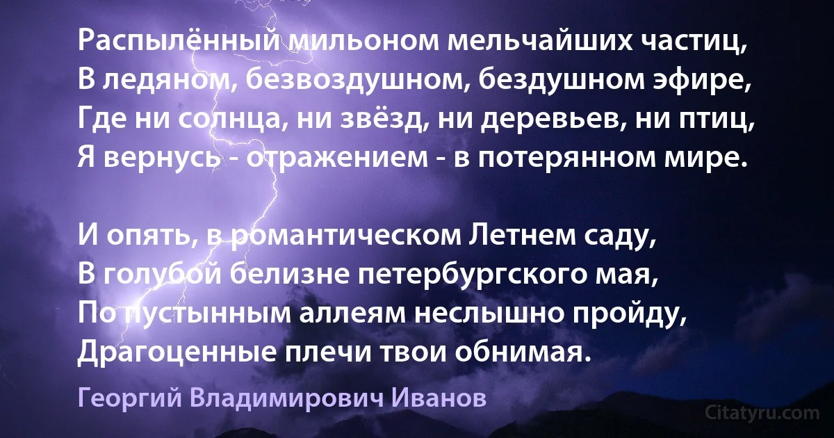 Распылённый мильоном мельчайших частиц,
В ледяном, безвоздушном, бездушном эфире,
Где ни солнца, ни звёзд, ни деревьев, ни птиц,
Я вернусь - отражением - в потерянном мире.

И опять, в романтическом Летнем саду,
В голубой белизне петербургского мая,
По пустынным аллеям неслышно пройду,
Драгоценные плечи твои обнимая. (Георгий Владимирович Иванов)