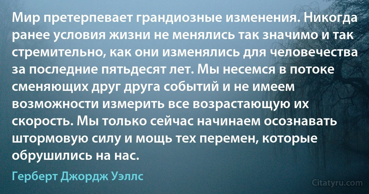 Мир претерпевает грандиозные изменения. Никогда ранее условия жизни не менялись так значимо и так стремительно, как они изменялись для человечества за последние пятьдесят лет. Мы несемся в потоке сменяющих друг друга событий и не имеем возможности измерить все возрастающую их скорость. Мы только сейчас начинаем осознавать штормовую силу и мощь тех перемен, которые обрушились на нас. (Герберт Джордж Уэллс)