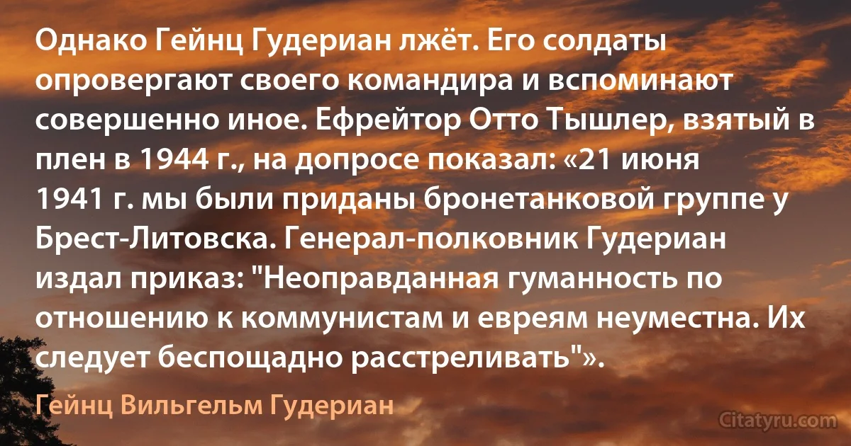 Однако Гейнц Гудериан лжёт. Его солдаты опровергают своего командира и вспоминают совершенно иное. Ефрейтор Отто Тышлер, взятый в плен в 1944 г., на допросе показал: «21 июня 1941 г. мы были приданы бронетанковой группе у Брест-Литовска. Генерал-полковник Гудериан издал приказ: "Неоправданная гуманность по отношению к коммунистам и евреям неуместна. Их следует беспощадно расстреливать"». (Гейнц Вильгельм Гудериан)