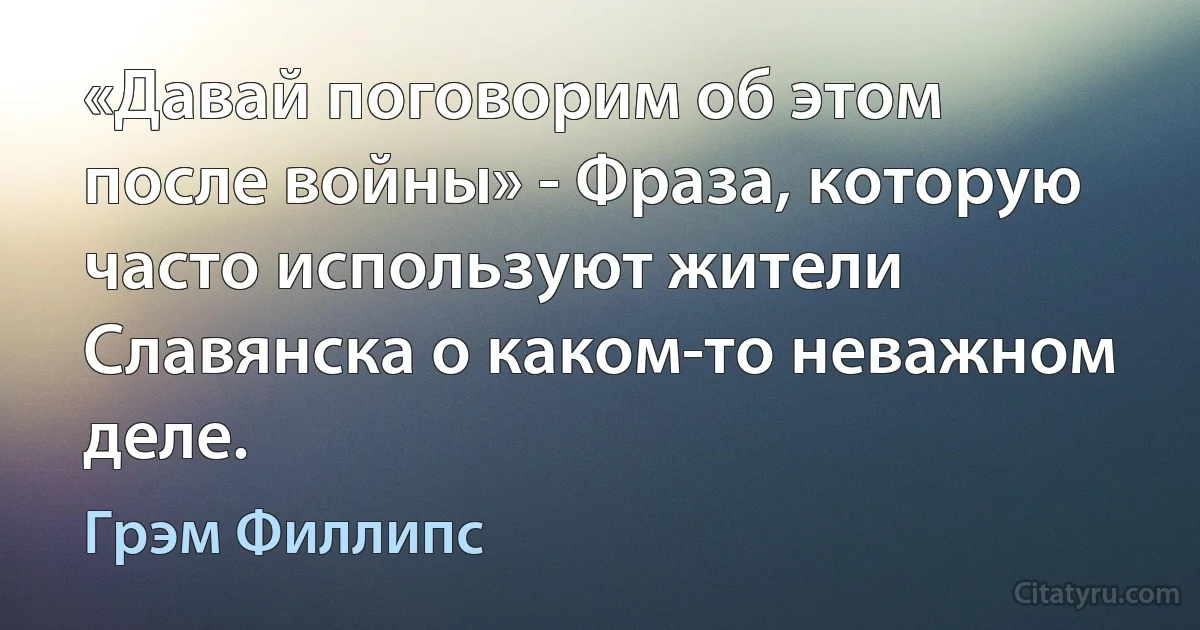 «Давай поговорим об этом после войны» - Фраза, которую часто используют жители Славянска о каком-то неважном деле. (Грэм Филлипс)