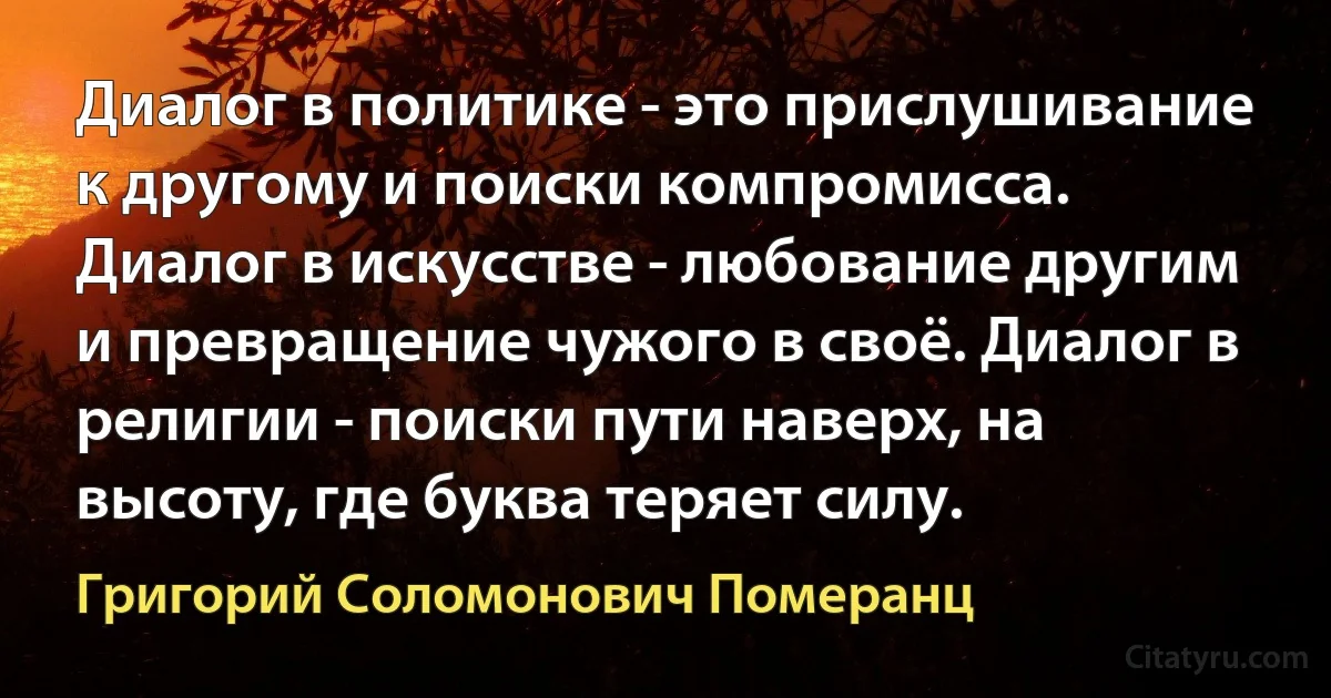 Диалог в политике - это прислушивание к другому и поиски компромисса. Диалог в искусстве - любование другим и превращение чужого в своё. Диалог в религии - поиски пути наверх, на высоту, где буква теряет силу. (Григорий Соломонович Померанц)