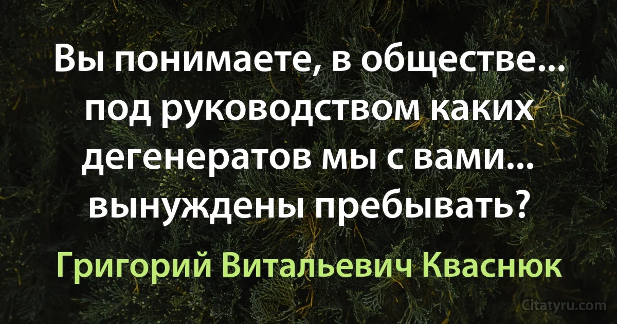 Вы понимаете, в обществе... под руководством каких дегенератов мы с вами... вынуждены пребывать? (Григорий Витальевич Кваснюк)