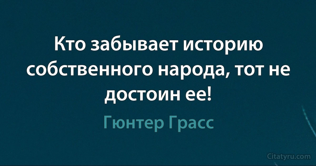 Кто забывает историю собственного народа, тот не достоин ее! (Гюнтер Грасс)