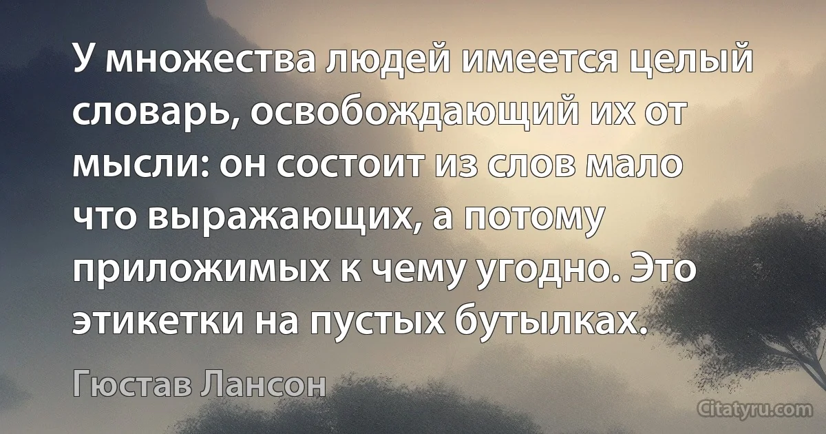 У множества людей имеется целый словарь, освобождающий их от мысли: он состоит из слов мало что выражающих, а потому приложимых к чему угодно. Это этикетки на пустых бутылках. (Гюстав Лансон)