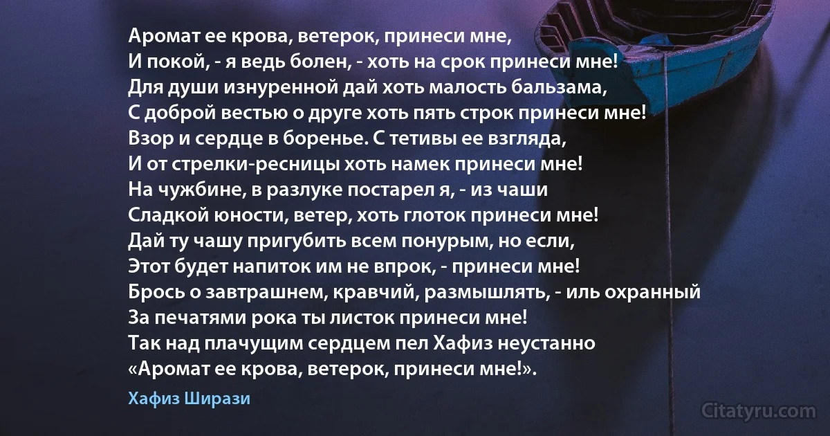 Аромат ее крова, ветерок, принеси мне,
И покой, - я ведь болен, - хоть на срок принеси мне!
Для души изнуренной дай хоть малость бальзама,
С доброй вестью о друге хоть пять строк принеси мне!
Взор и сердце в боренье. С тетивы ее взгляда,
И от стрелки-ресницы хоть намек принеси мне!
На чужбине, в разлуке постарел я, - из чаши
Сладкой юности, ветер, хоть глоток принеси мне!
Дай ту чашу пригубить всем понурым, но если,
Этот будет напиток им не впрок, - принеси мне!
Брось о завтрашнем, кравчий, размышлять, - иль охранный
За печатями рока ты листок принеси мне!
Так над плачущим сердцем пел Хафиз неустанно
«Аромат ее крова, ветерок, принеси мне!». (Хафиз Ширази)